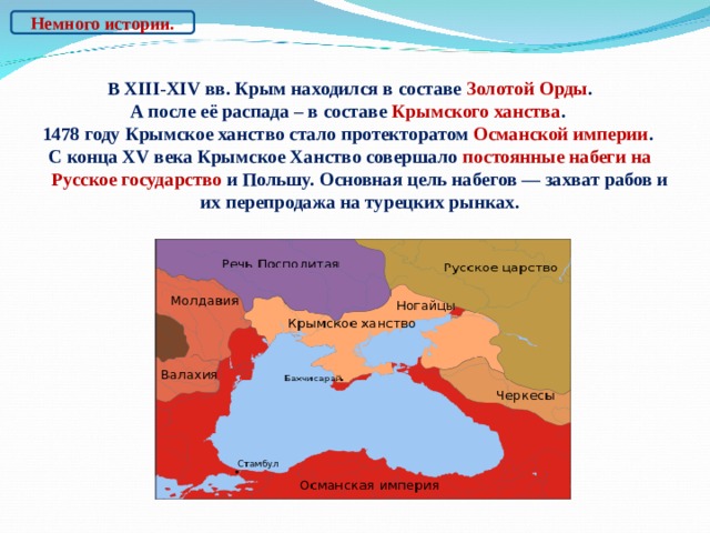 Немного истории. В XIII- Х IV вв. Крым находился в составе Золотой Орды . А после её распада – в составе Крымского ханства . 1478 году Крымское ханство стало протекторатом Османской империи . С конца XV века Крымское Ханство совершало постоянные набеги на Русское государство и Польшу. Основная цель набегов — захват рабов и их перепродажа на турецких рынках.    