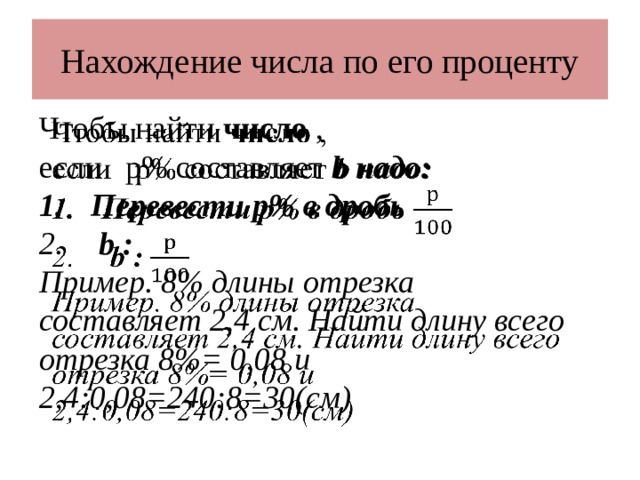 Нахождение числа по его проценту Чтобы найти число ,   если р% составляет b надо: Перевести р% в дробь  b :  Пример. 8% длины отрезка составляет 2,4 см. Найти длину всего отрезка 8%= 0,08 и 2,4:0,08=240:8=30(см) 