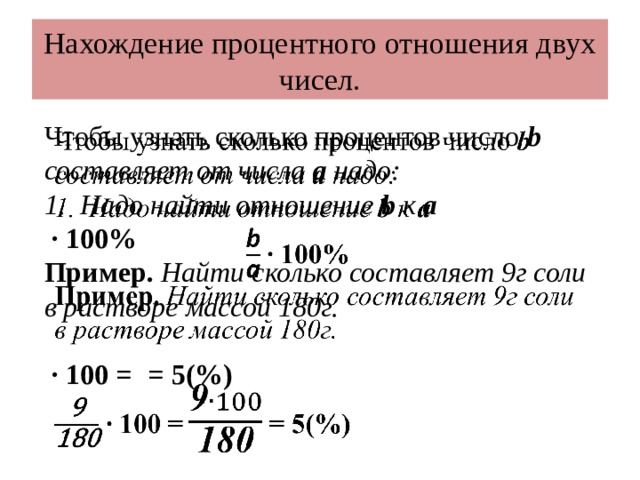 Нахождение процентного отношения двух чисел. Чтобы узнать сколько процентов число b составляет от числа а надо:   Надо найти отношение b к а ∙ 100% Пример. Найти сколько составляет 9г соли в растворе массой 180г.  ∙ 100 =  = 5(%)  
