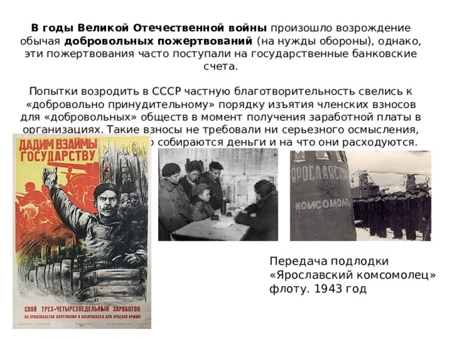 В годы Великой Отечественной войны произошло возрождение обычая добровольных пожертвований (на нужды обороны), однако, эти пожертвования часто поступали на государственные банковские счета.   Попытки возродить в СССР частную благотворительность свелись к «добровольно принудительному» порядку изъятия членских взносов для «добровольных» обществ в момент получения заработной платы в организациях. Такие взносы не требовали ни серьезного осмысления, ни понимания для чего собираются деньги и на что они расходуются. Передача подлодки «Ярославский комсомолец» флоту. 1943 год 