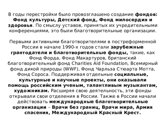 В годы перестройки было провозглашено создание фондов: Фонд культуры, Детский фонд, Фонд милосердия и здоровья . По смыслу уставов, принятых их учредительными конференциями, это были благотворительные организации.   Первыми активными благотворителями в постреформенной России в начале 1990-х годов стали зарубежные грантодатели и благотворительные фонды, такие, как Фонд Форда, Фонд Макартуров, британский благотворительный фонд Charities Aid Foundation, Всемирный фонд дикой природы (WWF), Фонд Чарльза Стюарта Мотта, Фонд Сороса. Поддерживая отдельные социальные, культурные и научные проекты, они оказывали помощь российским ученым, талантливым музыкантам, художникам. Расширяя свою деятельность, эти фонды открывали свои отделения в России. Также в России начали действовать международные благотворительные организации – Врачи без границ, Врачи мира, Армия спасения, Международный Красный Крест. 