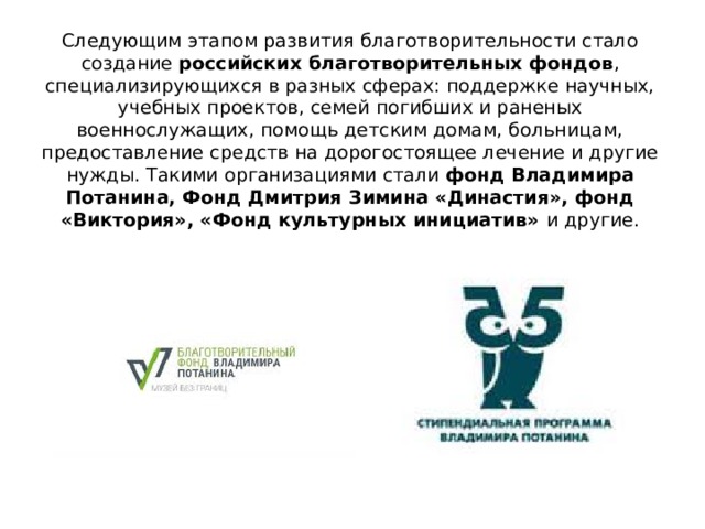 Следующим этапом развития благотворительности стало создание российских благотворительных фондов , специализирующихся в разных сферах: поддержке научных, учебных проектов, семей погибших и раненых военнослужащих, помощь детским домам, больницам, предоставление средств на дорогостоящее лечение и другие нужды. Такими организациями стали фонд Владимира Потанина, Фонд Дмитрия Зимина «Династия», фонд «Виктория», «Фонд культурных инициатив» и другие. 