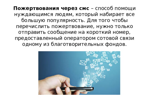 Пожертвования через смс – способ помощи нуждающимся людям, который набирает все большую популярность. Для того чтобы перечислить пожертвование, нужно только отправить сообщение на короткий номер, предоставленный оператором сотовой связи одному из благотворительных фондов. 