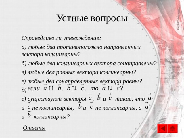 Устные вопросы Справедливо ли утверждение: а) любые два противоположно направленных вектора коллинеарны? б) любые два коллинеарных вектора сонаправлены? в) любые два равных вектора коллинеарны? г) любые два сонаправленных вектора равны? д) е) существуют векторы , и такие, что и не коллинеарны, и не коллинеарны, а и коллинеарны? Ответы 