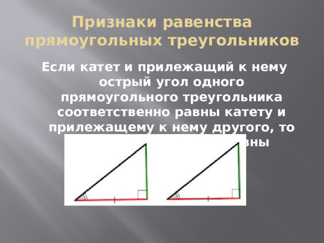 Признаки равенства прямоугольных треугольников Если катет и прилежащий к нему острый угол одного прямоугольного треугольника соответственно равны катету и прилежащему к нему другого, то такие треугольники равны 