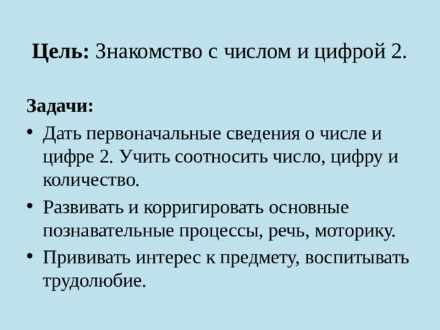 Цель: Знакомство с числом и цифрой 2. Задачи: Дать первоначальные сведения о числе и цифре 2. Учить соотносить число, цифру и количество. Развивать и корригировать основные познавательные процессы, речь, моторику. Прививать интерес к предмету, воспитывать трудолюбие. 