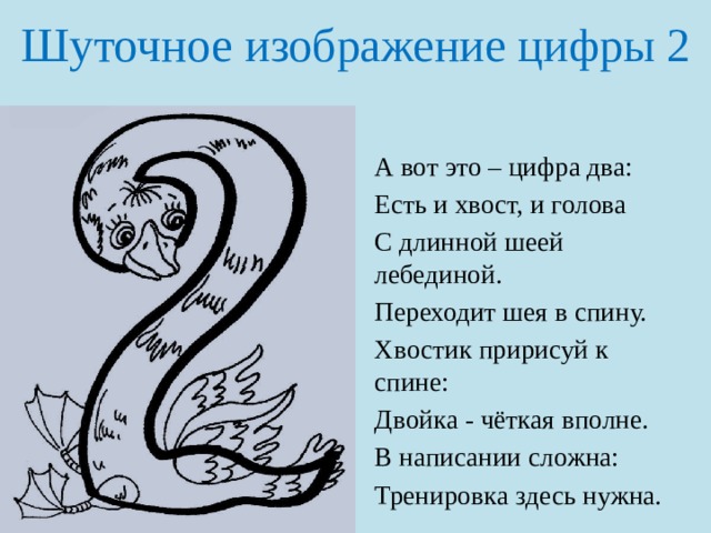 Шуточное изображение цифры 2 А вот это – цифра два: Есть и хвост, и голова С длинной шеей лебединой. Переходит шея в спину. Хвостик пририсуй к спине: Двойка - чёткая вполне. В написании сложна: Тренировка здесь нужна. 