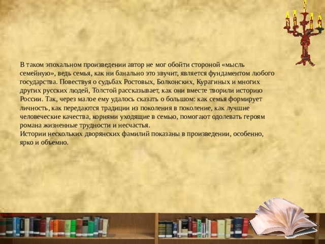 В таком эпохальном произведении автор не мог обойти стороной «мысль семейную», ведь семья, как ни банально это звучит, является фундаментом любого государства. Повествуя о судьбах Ростовых, Болконских, Курагиных и многих других русских людей, Толстой рассказывает, как они вместе творили историю России. Так, через малое ему удалось сказать о большом: как семья формирует личность, как передаются традиции из поколения в поколение, как лучшие человеческие качества, корнями уходящие в семью, помогают одолевать героям романа жизненные трудности и несчастья.  Истории нескольких дворянских фамилий показаны в произведении, особенно, ярко и объемно.   