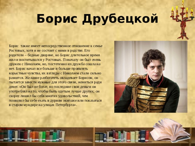 Борис Друбецкой Борис   также имеет непосредственное отношение к семье Ростовых, хотя и не состоит с ними в родстве. Его родители – бедные дворяне, но Борис длительное время жил и воспитывался у Ростовых. Поначалу он был очень дружен с Николаем, но, постепенно их дружба сошла на нет. Борис начал все больше и больше проявлять корыстные чувства, их взгляды с Николаем стали сильно разнится. Желание разбогатеть овладевает Борисом, он пытается завести нужные для этого связи, жениться ради денег. «Он был не богат, но последние свои деньги он употреблял на то, чтобы быть одетым лучше других; он скорее лишил бы себя многих удовольствий, чем позволил бы себе ехать в дурном экипаже или показаться в старом мундире на улицах Петербурга». 