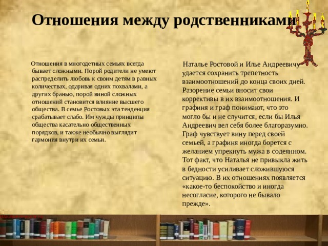 Отношения между родственниками    Отношения в многодетных семьях всегда бывает сложными. Порой родители не умеют распределить любовь к своим детям в равных количествах, одаривая одних похвалами, а других бранью, порой виной сложных отношений становится влияние высшего общества. В семье Ростовых эта тенденция срабатывает слабо. Им чужды принципы общества касательно общественных порядков, и также необычно выглядит гармония внутри их семьи.  Наталье Ростовой и Илье Андреевичу удается сохранить трепетность взаимоотношений до конца своих дней. Разорение семьи вносит свои коррективы в их взаимоотношения. И графиня и граф понимают, что это могло бы и не случится, если бы Илья Андреевич вел себя более благоразумно. Граф чувствует вину перед своей семьей, а графиня иногда борется с желанием упрекнуть мужа в содеянном. Тот факт, что Наталья не привыкла жить в бедности усиливает сложившуюся ситуацию. В их отношениях появляется «какое-то беспокойство и иногда несогласие, которого не бывало прежде». 