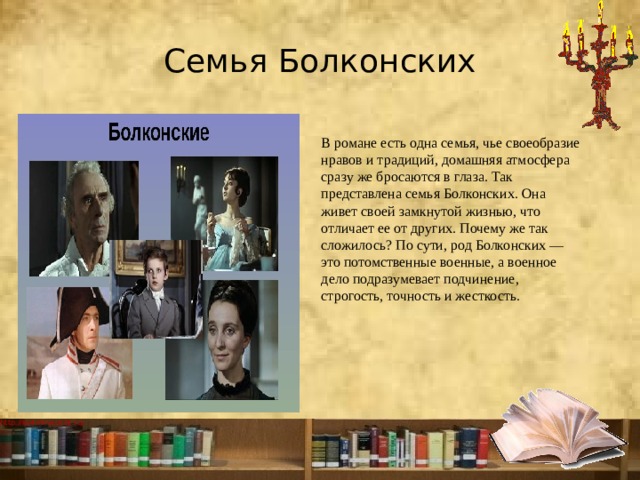 Семья Болконских В романе есть одна семья, чье своеобразие нравов и традиций, домашняя атмосфера сразу же бросаются в глаза. Так представлена семья Болконских. Она живет своей замкнутой жизнью, что отличает ее от других. Почему же так сложилось? По сути, род Болконских — это потомственные военные, а военное дело подразумевает подчинение, строгость, точность и жесткость.  