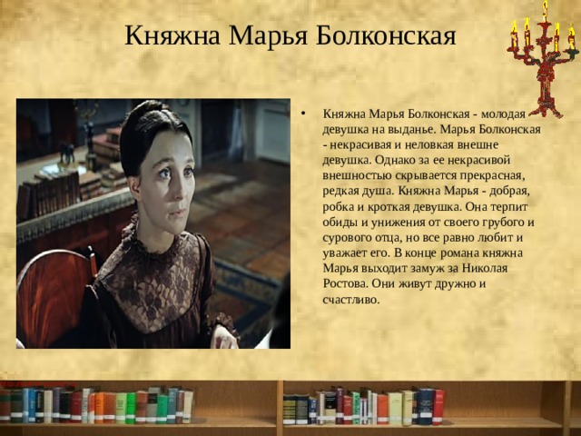 Княжна Марья Болконская   Княжна Марья Болконская - молодая девушка на выданье. Марья Болконская - некрасивая и неловкая внешне девушка. Однако за ее некрасивой внешностью скрывается прекрасная, редкая душа. Княжна Марья - добрая, робка и кроткая девушка. Она терпит обиды и унижения от своего грубого и сурового отца, но все равно любит и уважает его. В конце романа княжна Марья выходит замуж за Николая Ростова. Они живут дружно и счастливо.   