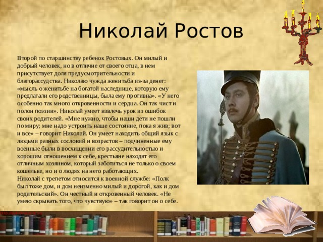 Николай Ростов Второй по старшинству ребенок Ростовых. Он милый и добрый человек, но в отличие от своего отца, в нем присутствует доля предусмотрительности и благорассудства. Николаю чужда женитьба из-за денег: «мысль о женитьбе на богатой наследнице, которую ему предлагали его родственницы, была ему противна». «У него особенно так много откровенности и сердца. Он так чист и полон поэзии». Николай умеет извлечь урок из ошибок своих родителей. «Мне нужно, чтобы наши дети не пошли по миру; мне надо устроить наше состояние, пока я жив; вот и все» – говорит Николай. Он умеет находить общий язык с людьми разных сословий и возрастов – подчиненные ему военные были в восхищении его рассудительностью и хорошим отношением к себе, крестьяне находят его отличным хозяином, который заботиться не только о своем кошельке, но и о людях на него работающих.  Николай с трепетом относится к военной службе: «Полк был тоже дом, и дом неизменно милый и дорогой, как и дом родительский». Он честный и откровенный человек. «Не умею скрывать того, что чувствую» – так говорит он о себе. 