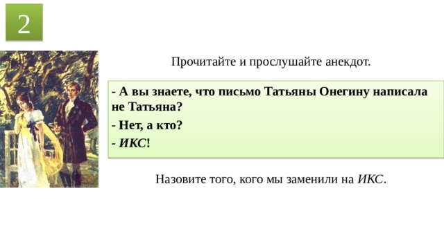 2 Прочитайте и прослушайте анекдот. - А вы знаете, что письмо Татьяны Онегину написала не Татьяна? - Нет, а кто? - ИКС ! Назовите того, кого мы заменили на ИКС . 