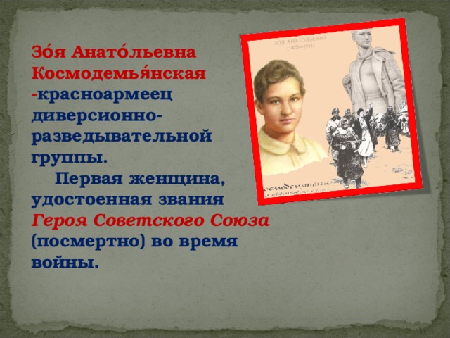 Зо́я Анато́льевна Космодемья́нская  - красноармеец диверсионно-разведывательной группы.     Первая женщина, удостоенная звания Героя Советского Союза (посмертно) во время войны. 
