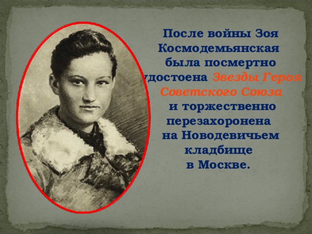 После войны Зоя Космодемьянская была посмертно удостоена Звезды Героя Советского Союза  и торжественно перезахоронена на Новодевичьем кладбище в Москве. 