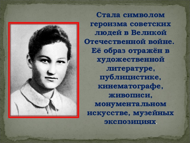 Стала символом героизма советских людей в Великой Отечественной войне. Её образ отражён в художественной литературе, публицистике, кинематографе, живописи, монументальном искусстве, музейных экспозициях . 
