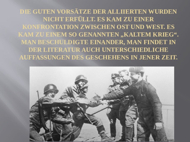 Die guten Vorsätze der Alliierten wurden nicht erfüllt. Es kam zu einer Konfrontation zwischen Ost und West. Es kam zu einem so genannten „kaltem Krieg“. Man beschuldigte einander, man findet in der Literatur auch unterschiedliche Auffassungen des Geschehens in jener Zeit. 