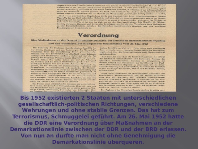 Bis 1952 existierten 2 Staaten mit unterschiedlichen gesellschaftlich-politischen Richtungen, verschiedene Wehrungen und ohne stabile Grenzen. Das hat zum Terrorismus, Schmuggelei geführt. Am 26. Mai 1952 hatte die DDR eine Verordnung über Maßnahmen an der Demarkationslinie zwischen der DDR und der BRD erlassen. Von nun an durfte man nicht ohne Genehmigung die Demarkationslinie überqueren. 