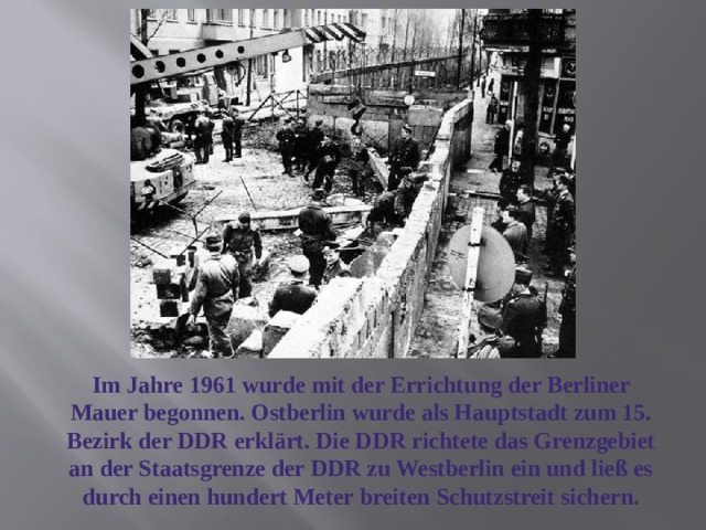 Im Jahre 1961 wurde mit der Errichtung der Berliner Mauer begonnen. Ostberlin wurde als Hauptstadt zum 15. Bezirk der DDR erklärt. Die DDR richtete das Grenzgebiet an der Staatsgrenze der DDR zu Westberlin ein und ließ es durch einen hundert Meter breiten Schutzstreit sichern. 