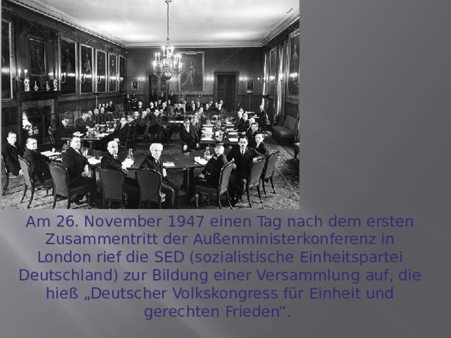 Am 26. November 1947 einen Tag nach dem ersten Zusammentritt der Außenministerkonferenz in London rief die SED (sozialistische Einheitspartei Deutschland) zur Bildung einer Versammlung auf, die hieß „Deutscher Volkskongress für Einheit und gerechten Frieden“. 