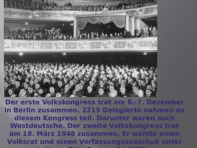Der erste Volkskongress trat am 6.-7. Dezember in Berlin zusammen. 2215 Delegierte nahmen an diesem Kongress teil. Darunter waren auch Westdeutsche. Der zweite Volkskongress trat am 18. März 1948 zusammen. Er wählte einen Volksrat und einen Verfassungsausschuß unter Leitung Otto Grotewohl (SED). 