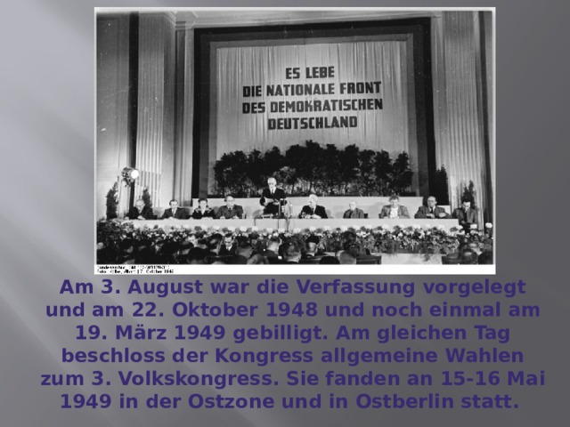 Am 3. August war die Verfassung vorgelegt und am 22. Oktober 1948 und noch einmal am 19. März 1949 gebilligt. Am gleichen Tag beschloss der Kongress allgemeine Wahlen zum 3. Volkskongress. Sie fanden an 15-16 Mai 1949 in der Ostzone und in Ostberlin statt. 