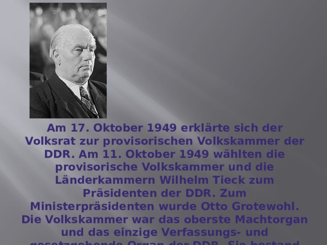 Am 17. Oktober 1949 erklärte sich der Volksrat zur provisorischen Volkskammer der DDR. Am 11. Oktober 1949 wählten die provisorische Volkskammer und die Länderkammern Wilhelm Tieck zum Präsidenten der DDR. Zum Ministerpräsidenten wurde Otto Grotewohl. Die Volkskammer war das oberste Machtorgan und das einzige Verfassungs- und gesetzgebende Organ der DDR. Sie bestand aus 500 Abgeordneten und wurde auf die Dauer von 5 Jahren gewählt. 