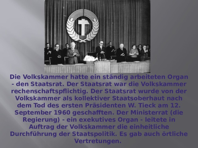 Die Volkskammer hatte ein ständig arbeiteten Organ - den Staatsrat. Der Staatsrat war die Volkskammer rechenschaftspflichtig. Der Staatsrat wurde von der Volkskammer als kollektiver Staatsoberhaut nach dem Tod des ersten Präsidenten W. Tieck am 12. September 1960 geschafften. Der Ministerrat (die Regierung) - ein exekutives Organ - leitete in Auftrag der Volkskammer die einheitliche Durchführung der Staatspolitik. Es gab auch örtliche Vertretungen. 