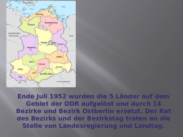 Ende Juli 1952 wurden die 5 Länder auf dem Gebiet der DDR aufgelöst und durch 14 Bezirke und Bezirk Ostberlin ersetzt. Der Rat des Bezirks und der Bezirkstag traten an die Stelle von Landesregierung und Landtag. 