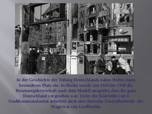 In der Geschichte der Teilung Deutschlands nahm Berlin einen besonderen Platz ein. In Berlin wurde von 1945 bis 1948 die Besatzungsherrschaft nach dem Modell ausgeübt, dass für ganz Deutschland vorgesehen war. Unter der Kontrolle von 4 Stadtkommandanten arbeitete auch eine deutsche Zentralbehörde- der Magistrat von Großberlin. 