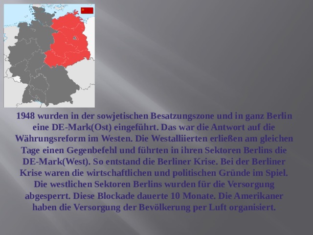 1948 wurden in der sowjetischen Besatzungszone und in ganz Berlin eine DE-Mark(Ost) eingeführt. Das war die Antwort auf die Währungsreform im Westen. Die Westalliierten erließen am gleichen Tage einen Gegenbefehl und führten in ihren Sektoren Berlins die DE-Mark(West). So entstand die Berliner Krise. Bei der Berliner Krise waren die wirtschaftlichen und politischen Gründe im Spiel. Die westlichen Sektoren Berlins wurden für die Versorgung abgesperrt. Diese Blockade dauerte 10 Monate. Die Amerikaner haben die Versorgung der Bevölkerung per Luft organisiert. 