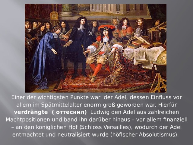 Einer der wichtigsten Punkte war der Adel, dessen Einfluss vor allem im Spätmittelalter enorm groß geworden war. Hierfür verdrängte ( оттеснил) Ludwig den Adel aus zahlreichen Machtpositionen und band ihn darüber hinaus – vor allem finanziell – an den königlichen Hof (Schloss Versailles), wodurch der Adel entmachtet und neutralisiert wurde (höfischer Absolutismus). 