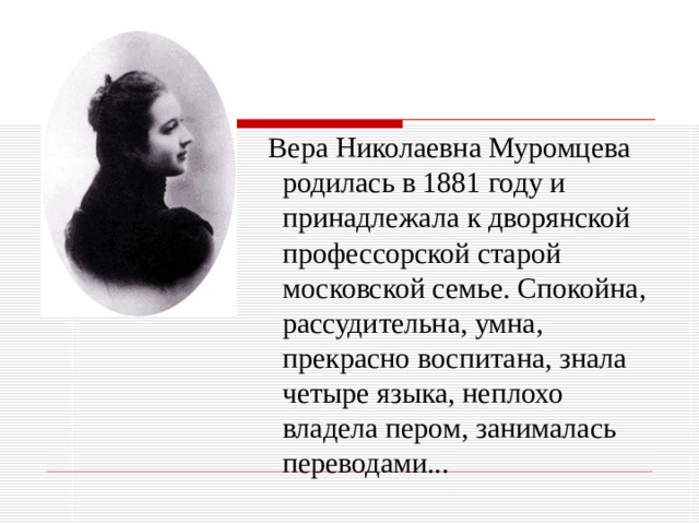 Вера Николаевна Муромцева родилась в 1881 году и принадлежала к дворянской профессорской старой московской семье. Спокойна, рассудительна, умна, прекрасно воспитана, знала четыре языка, неплохо владела пером, занималась переводами...