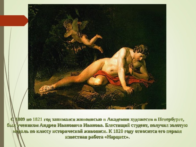 С 1809 по 1821 год занимался живописью в Академии художеств в Петербурге, был учеником Андрея Ивановича Иванова. Блестящий студент, получил золотую медаль по классу исторической живописи. К 1820 году относится его первая известная работа «Нарцисс». 