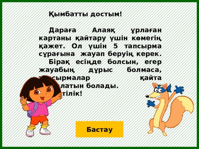  Қымбатты достым!   Дараға Алаяқ ұрлаған картаны қайтару үшін көмегің қажет. Ол үшін 5 тапсырма сұрағына жауап беруің керек.  Бірақ есіңде болсын, егер жауабың дұрыс болмаса, тапсырмалар қайта басталатын болады.   Сәттілік! Бастау  