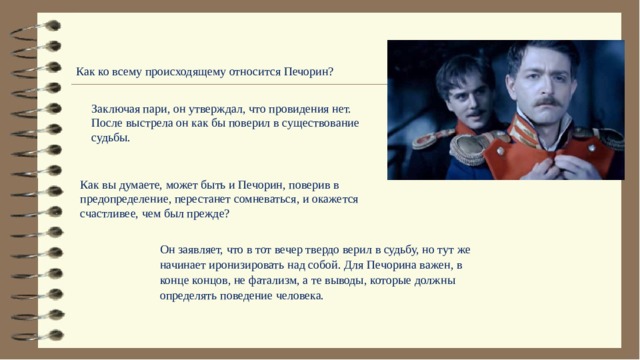 Как ко всему происходящему относится Печорин? Заключая пари, он утверждал, что провидения нет. После выстрела он как бы поверил в существование судьбы. Как вы думаете, может быть и Печорин, поверив в предопределение, перестанет сомневаться, и окажется счастливее, чем был прежде?  Он заявляет, что в тот вечер твердо верил в судьбу, но тут же начинает иронизировать над собой. Для Печорина важен, в конце концов, не фатализм, а те выводы, которые должны определять поведение человека. 