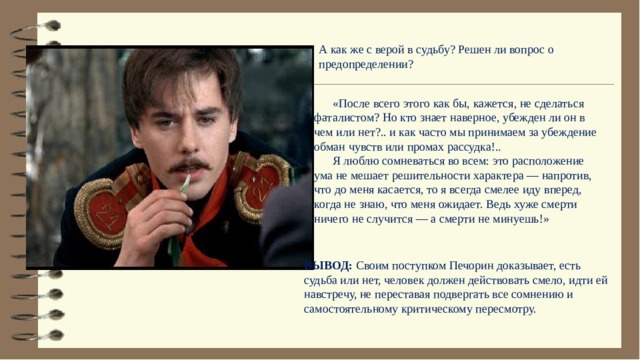 А как же с верой в судьбу? Решен ли вопрос о предопределении?  «После всего этого как бы, кажется, не сделаться фаталистом? Но кто знает наверное, убежден ли он в чем или нет?.. и как часто мы принимаем за убеждение обман чувств или промах рассудка!..  Я люблю сомневаться во всем: это расположение ума не мешает решительности характера — напротив, что до меня касается, то я всегда смелее иду вперед, когда не знаю, что меня ожидает. Ведь хуже смерти ничего не случится — а смерти не минуешь!» ВЫВОД: Своим поступком Печорин доказывает, есть судьба или нет, человек должен действовать смело, идти ей навстречу, не переставая подвергать все сомнению и самостоятельному критическому пересмотру. 