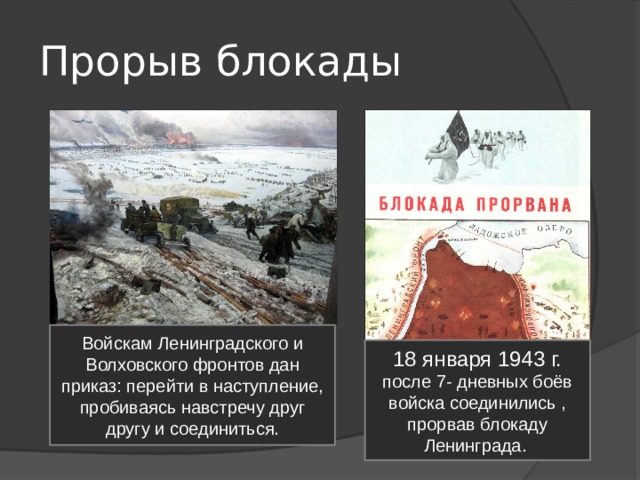 Прорыв блокады Войскам Ленинградского и Волховского фронтов дан приказ: перейти в наступление, пробиваясь навстречу друг другу и соединиться. 18 января 1943 г. после 7- дневных боёв войска соединились , прорвав блокаду Ленинграда. 