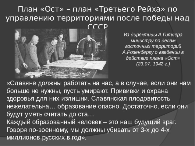 План «Ост» – план «Третьего Рейха» по управлению территориями после победы над СССР Из директивы А.Гитлера министру по делам восточных территорий А.Розенбергу о введении в действие плана «Ост» (23.07. 1942 г.) «Славяне должны работать на нас, а в случае, если они нам больше не нужны, пусть умирают. Прививки и охрана здоровья для них излишни. Славянская плодовитость нежелательна… образование опасно. Достаточно, если они будут уметь считать до ста… Каждый образованный человек – это наш будущий враг. Говоря по-военному, мы должны убивать от 3-х до 4-х миллионов русских в год». 