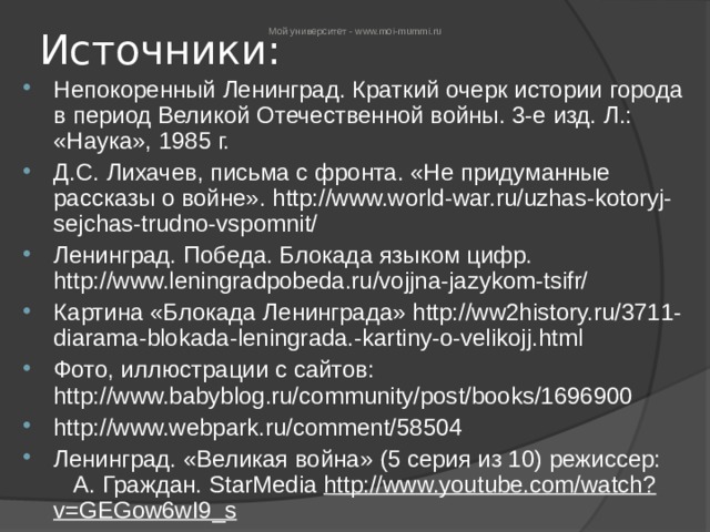 Мой университет - www.moi-mummi.ru Источники: Непокоренный Ленинград. Краткий очерк истории города в период Великой Отечественной войны. 3-е изд. Л.: «Наука», 1985 г. Д.С. Лихачев, письма с фронта. «Не придуманные рассказы о войне». http://www.world-war.ru/uzhas-kotoryj-sejchas-trudno-vspomnit/  Ленинград. Победа. Блокада языком цифр. http://www.leningradpobeda.ru/vojjna-jazykom-tsifr/  Картина «Блокада Ленинграда» http://ww2history.ru/3711-diarama-blokada-leningrada.-kartiny-o-velikojj.html  Фото, иллюстрации с сайтов: http://www.babyblog.ru/community/post/books/1696900  http://www.webpark.ru/comment/58504  Ленинград. «Великая война» (5 серия из 10) режиссер: А. Граждан. StarMedia  http://www.youtube.com/watch?v=GEGow6wI9_s   