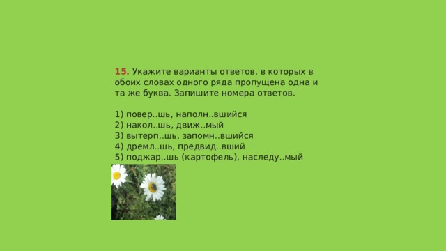 15.  Укажите варианты ответов, в которых в обоих словах одного ряда пропущена одна и та же буква. Запишите номера ответов.   1) повер..шь, наполн..вшийся  2) накол..шь, движ..мый  3) вытерп..шь, запомн..вшийся  4) дремл..шь, предвид..вший  5) поджар..шь (картофель), наследу..мый (титул)   Ответ 134 