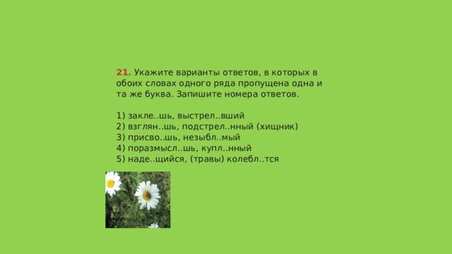 21.  Укажите варианты ответов, в которых в обоих словах одного ряда пропущена одна и та же буква. Запишите номера ответов.   1) закле..шь, выстрел..вший  2) взглян..шь, подстрел..нный (хищник)  3) присво..шь, незыбл..мый  4) поразмысл..шь, купл..нный  5) наде..щийся, (травы) колебл..тся   Ответ 125 