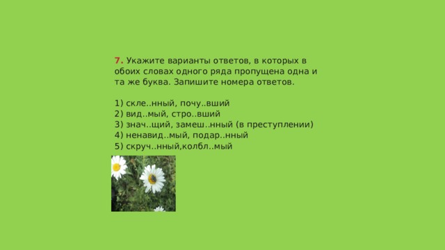 7.  Укажите варианты ответов, в которых в обоих словах одного ряда пропущена одна и та же буква. Запишите номера ответов.   1) скле..нный, почу..вший  2) вид..мый, стро..вший  3) знач..щий, замеш..нный (в преступлении)  4) ненавид..мый, подар..нный  5) скруч..нный,колбл..мый   Ответ 235 