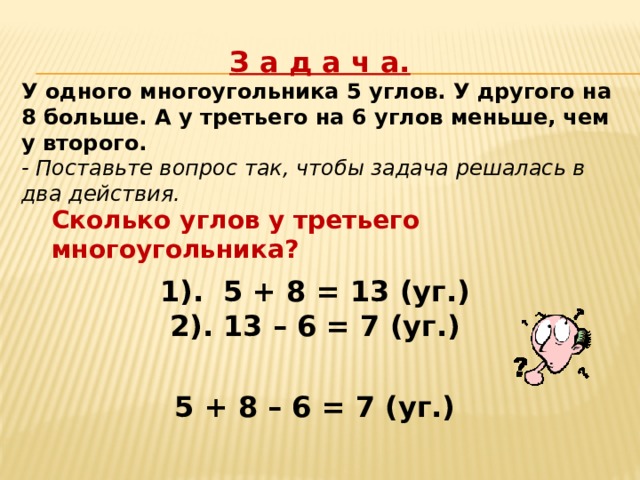 З а д а ч а. У одного многоугольника 5 углов. У другого на 8 больше. А у третьего на 6 углов меньше, чем у второго. - Поставьте вопрос так, чтобы задача решалась в два действия. Сколько углов у третьего многоугольника? 1). 5 + 8 = 13 (уг.) 2). 13 – 6 = 7 (уг.) 5 + 8 – 6 = 7 (уг.) 