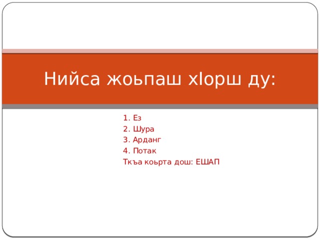 Нийса жоьпаш хIорш ду: 1. Ез 2. Шура 3. Арданг 4. Потак Ткъа коьрта дош: ЕШАП 
