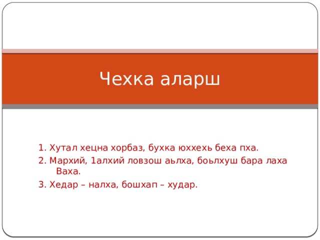 Чехка аларш 1. Хутал хецна хорбаз, бухка юххехь беха пха. 2. Мархий, 1алхий ловзош аьлха, боьлхуш бара лаха Ваха. 3. Хедар – налха, бошхап – худар. 