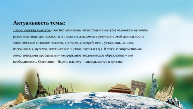 Актуальность темы: Экологическая культура - это неотъемлемая часть общей культуры человека и включает различные виды деятельности, а также сложившееся в результате этой деятельности экологическое сознание человека (интересы, потребности, установки, эмоции, переживания, чувства, эстетические оценки, вкусы и т.д.). В связи с современными экологическими проблемами – непрерывное экологическое образование – это необходимость. Осознание – беречь планету – закладывается в детстве. 