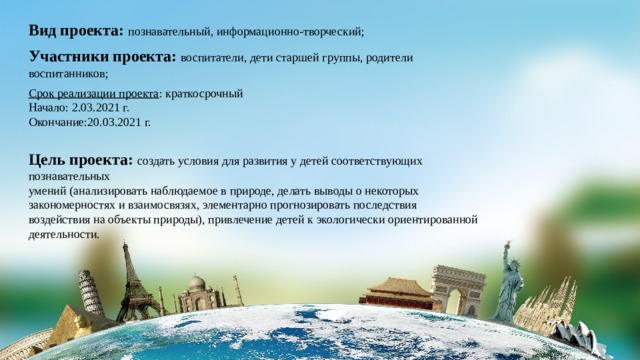 Вид проекта: познавательный, информационно-творческий; Участники проекта: воспитатели, дети старшей группы, родители воспитанников; Срок реализации проекта : краткосрочный Начало: 2.03.2021 г. Окончание:20.03.2021 г. Цель проекта: создать условия для развития у детей соответствующих познавательных умений (анализировать наблюдаемое в природе, делать выводы о некоторых закономерностях и взаимосвязях, элементарно прогнозировать последствия воздействия на объекты природы), привлечение детей к экологически ориентированной деятельности. 