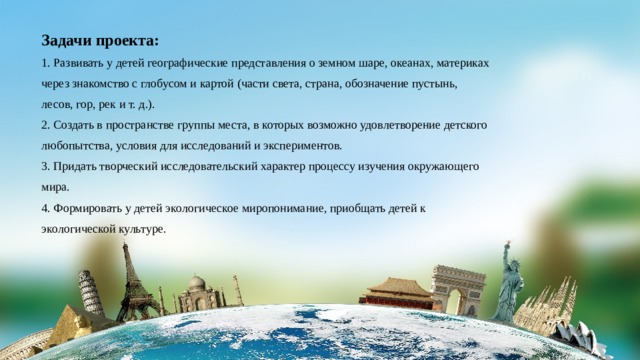 Задачи проекта: 1. Развивать у детей географические представления о земном шаре, океанах, материках через знакомство с глобусом и картой (части света, страна, обозначение пустынь, лесов, гор, рек и т. д.). 2. Создать в пространстве группы места, в которых возможно удовлетворение детского любопытства, условия для исследований и экспериментов. 3. Придать творческий исследовательский характер процессу изучения окружающего мира. 4. Формировать у детей экологическое миропонимание, приобщать детей к экологической культуре. 